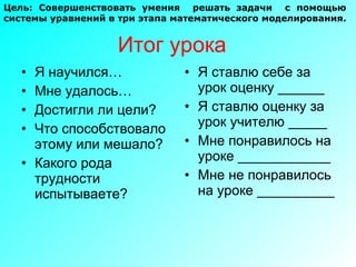Итог урока Я научился… Мне удалось… Достигли ли цели? Что способствовало этому или мешало? Какого рода трудности испытываете?  Я ставлю себе за урок оценку ______ Я ставлю оценку за урок учителю _____ Мне понравилось на уроке ____________ Мне не понравилось на уроке __________ Цель: Совершенствовать умения  решать задачи  с помощью  системы уравнений в три этапа математического моделирования. 