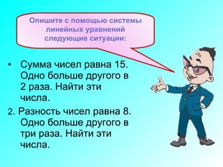 Сумма чисел равна 15. Одно больше другого в 2 раза. Найти эти числа. 2 . Разность чисел равна 8. Одно больше другого в три раза.   Найти эти числа.   Опишите с помощью системы линейных уравнений следующие ситуации: 