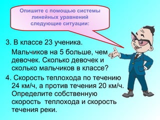 3. В классе 23 ученика.  Мальчиков на 5 больше, чем  девочек. Сколько девочек и сколько мальчиков в классе? 4. Скорость теплохода по течению 24 км/ч, а против течения 20 км/ч. Определите собственную скорость  теплохода и скорость течения реки. Опишите с помощью системы линейных уравнений следующие ситуации: 