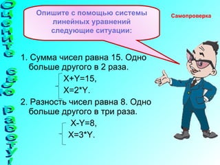 1. Сумма чисел равна 15. Одно больше другого в 2 раза.   X+Y=15 , X=2*Y . 2. Разность чисел равна 8. Одно больше другого в три раза.   X-Y=8 , X=3*Y . Опишите с помощью системы линейных уравнений следующие ситуации: Самопроверка  Оцените свою работу! 