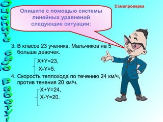 3. В классе 23 ученика. Мальчиков на 5 больше девочек. X+Y=23 , X-Y=5 . 4. Скорость теплохода по течению 24 км/ч, а против течения 20 км/ч. X+Y=24 , X-Y=20 . Опишите с помощью системы линейных уравнений следующие ситуации: Самопроверка  Оцените свою работу! 