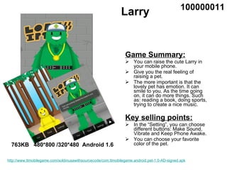 Larry ,[object Object],[object Object],[object Object],[object Object],[object Object],[object Object],[object Object],763KB  480*800 /320*480  Android 1.6 100000011 http://www.ttmobilegame.com/soldinusawithsourcecode/com.ttmobilegame.android.pet-1.0-AD-signed.apk 