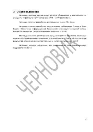 3 Общие положения
     Настоящая политика рассматривает вопросы обнаружение и реагирования на
инциденты информационной безопасности в АКБ «БАНК» (далее Банк).

      Настоящая политика разработана для повышения уровня ИБ в Банке.

      Настоящая политика разработана в соответствии с требованиями Стандарта Банка
России «Обеспечение информационной безопасности организации банковской системы
Российской Федерации. Общие положения» СТО БР ИББС-1.0-2010.

      В Банке должны быть документально определены роли по разработке, реализации
планов и программ обучения и повышения осведомленности в области ИБ и по контролю
результатов, а также назначены ответственные за выполнение указанных ролей.

      Настоящая политика обязательна для применения во всех территориальных
подразделениях Банка.




                                                                                4
 