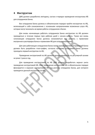 4 Инструктаж
       ДИБ должен разработать методику, состав и порядок проведения инструктажа ИБ
для сотрудников Банка.

      Все сотрудники Банка должны в обязательном порядке пройти инструктаж по ИБ,
включающий в себя ознакомление с основными направлениями возможных угроз ИБ,
которые могут возникать во время работы сотрудников в Банке.

      Для вновь начинающих работать сотрудников Банка инструктаж по ИБ должен
проводиться в течение первых трех рабочих дней с начала работы. Также все вновь
начинающие сотрудники Банка должны ознакомиться под роспись с правилами
внутреннего распорядка Банка и правилами ИБ для сотрудников Банка;

      Для уже работающих сотрудников Банка всеми руководителями Управлений Банка
должен быть разработан план-график, согласно которому сотрудники Банка должны
проходить первый инструктаж по ИБ.

      Проведение инструктажей по ИБ должны организовываться на регулярной основе
не реже 1 раза в год.

      Для проведения инструктажей по ИБ ДИБ должен разработать журнал учета
проведения инструктажей ИБ. Факт проведения инструктажа ИБ в обязательном порядке
фиксируется в журнале инструктажей ИБ под роспись сотрудника Банка, для которого
проводится данный инструктаж по ИБ.




                                                                                5
 