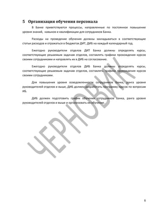 5 Организация обучения персонала
      В Банке приветствуются процессы, направленные по постоянное повышение
уровня знаний, навыков и квалификации для сотрудников Банка.

       Расходы на проведение обучения должны закладываться в соответствующие
статьи расходов и отражаться в бюджетах ДИТ, ДИБ на каждый календарный год.

      Ежегодно руководители отделов ДИТ Банка должны определять курсы,
соответствующие решаемым задачам отделов, составлять графики прохождения курсов
своими сотрудниками и направлять их в ДИБ на согласование.

      Ежегодно руководители отделов ДИБ Банка должны определять курсы,
соответствующие решаемым задачам отделов, составлять графики прохождения курсов
своими сотрудниками.

      Для повышения уровня осведомленности сотрудников Банка, ранга уровня
руководителей отделов и выше, ДИБ должен разработать программу курсов по вопросам
ИБ.

      ДИБ должен подготовить график обучения сотрудников Банка, ранга уровня
руководителей отделов и выше и организовать их обучение.




                                                                               6
 