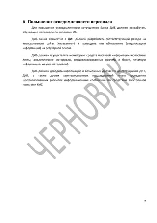 6 Повышение осведомленности персонала
      Для повышения осведомленности сотрудников Банка ДИБ должен разработать
обучающие материалы по вопросам ИБ.

      ДИБ Банка совместно с ДИТ должен разработать соответствующий раздел на
корпоративном сайте («название») и проводить его обновление (актуализацию
информации) на регулярной основе.

      ДИБ должен осуществлять мониторинг средств массовой информации (новостные
ленты, аналитические материалы, специализированные форумы и блоги, печатную
информацию, другие материалы).

      ДИБ должен доводить информацию о возможных угрозах ИБ до сотрудников ДИТ,
ДИБ, а также других заинтересованных подразделений путем проведения
централизованных рассылок информационных сообщений по средствам электронной
почты или КИС.




                                                                             7
 