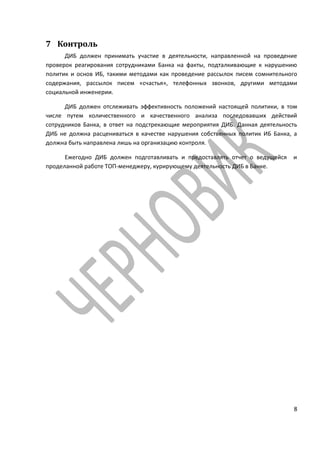 7 Контроль
      ДИБ должен принимать участие в деятельности, направленной на проведение
проверок реагирования сотрудниками Банка на факты, подталкивающие к нарушению
политик и основ ИБ, такими методами как проведение рассылок писем сомнительного
содержания, рассылок писем «счастья», телефонных звонков, другими методами
социальной инженерии.

      ДИБ должен отслеживать эффективность положений настоящей политики, в том
числе путем количественного и качественного анализа последовавших действий
сотрудников Банка, в ответ на подстрекающие мероприятия ДИБ. Данная деятельность
ДИБ не должна расцениваться в качестве нарушения собственных политик ИБ Банка, а
должна быть направлена лишь на организацию контроля.

      Ежегодно ДИБ должен подготавливать и предоставлять отчет о ведущейся    и
проделанной работе ТОП-менеджеру, курирующему деятельность ДИБ в Банке.




                                                                              8
 
