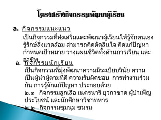 กิจกรรมแนะแนว เป็นกิจกรรมที่ส่งเสริมและพัฒนาผู้เรียนให้รู้จักตนเอง รู้รักษ์สิ่งแวดล้อม สามารถคิดตัดสินใจ คิดแก้ปัญหา กำหนดเป้าหมาย วางแผนชีวิตทั้งด้านการเรียน และอาชีพ  กิจกรรมนักเรียน เป็นกิจกรรมที่มุ่งพัฒนาความมีระเบียบวินัย ความเป็นผู้นำผู้ตามที่ดี ความรับผิดชอบ  การทำงานร่วมกัน การรู้จักแก้ปัญหา ประกอบด้วย ๒ . ๑  กิจกรรมลูกเสือ เนตรนารี ยุวกาชาด ผู้บำเพ็ญประโยชน์ และนักศึกษาวิชาทหาร ๒ . ๒  กิจกรรมชุมนุม ชมรม  