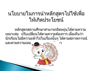 นโยบายในการนำหลักสูตรไปใช้เพื่อให้เกิดประโยชน์ หลักสูตรสถานศึกษาสามารถยืดหยุ่นได้ตามความเหมาะสม  ปรับเปลี่ยนได้ตามความต้องการ เมื่อเห็นว่านักเรียนไม่มีความเข้าใจในเรื่องนั้นๆ ได้ตามสภาพการณ์และตามความเหมาะสมของสถานศึกษา 
