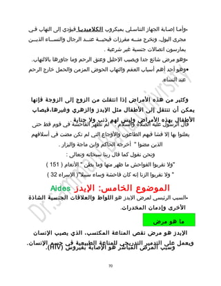 ‫•وأميا إصيابة الجهاز التناسيلي بميكروب الكلميدييا فيؤدي إلى التهاب فيي‬
‫مجرى البول، وتخرج منيييه مفرزات قيحيييية عنيييد الرجال والنسييياء الذيييين‬
                                   ‫يمارسون اتصالت جنسية غير شرعية .‬
 ‫•وهو مرض شائع جدا ويصيب الحليل وعنق الرحم وما جاورها باللتهاب.‬
‫•وهو أحد أهم أسباب العقم والتهاب الحوض المزمن والحمل خارج الرحم‬
                                                              ‫عند النساء.‬


 ‫وكثير من هذه المراض إذا انتقلت من الزوج إلى الزوجة فإنها‬
 ‫يمكن أن تنتقل إلى الطفال مثل اليدز والزهري وغيرها،فيصاب‬
              ‫الطفال بهذه المراض وليس لهم ذنب ول جناية .‬
 ‫قال الرسول عليه الصلة والسلم : " لم تظهر الفاحشة في قوم قط حتى‬
 ‫يعلنوا بها إل فشا فيهم الطاعون والوجاع التي لم تكن مضت في أسلفهم‬
              ‫الذين مضوا " أخرجه الحاكم وابن ماجة والبزار .‬
                 ‫ونحن نقول كما قال ربنا سبحانه وتعالى :‬
        ‫"ول تقربوا الفواحش ما ظهر منها وما بطن " النعام ) 151 (‬
        ‫" ول تقربوا الزنا إنه كان فاحشة وساء سبيل") السراء 23 (‬

          ‫الموضوع الخام س: اليدز ‪Aides‬‬
‫•السبب الرئيسي لمرض اليدز هو اللواط والعلقات الجن سية الشاذة‬
                                           ‫الخرى وإدمان المخدرات.‬

                                                          ‫ما هو مرض‬
  ‫اليدز هو مرض نقص المناعة المكتسب، الذي يصيب النسان‬
‫ويعمل على التدمير التدريجي للمناعة الطبيعية في جسم النسان.‬
      ‫وسبب المرض المباشر هو الصابة بفيروس ) ‪.( HIV‬‬


                                     ‫07‬
 
