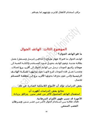 ‫•راقب استخدام الطفال للنترنت ووجههم لما يفيدهم .‬




           ‫الموضوع الثال ث: الهاتف الجوال‬
                                                      ‫ما هو الهاتف الجوال؟‬

‫الهاتيف الجوال ميا هيو إل جهاز مذياع ذا اتجاهيين )مرسيل ومسيتقبل( يعميل‬
‫بطاق ية متدني ية. ويقوم الهات يف بتحوي يل ص يوت المس يتخدم والكتاب ية النص يية إلى‬
      ‫ي‬       ‫ي‬             ‫ي‬        ‫ي‬    ‫ي‬        ‫ي‬               ‫ي‬        ‫ي‬
‫موجات رادييو. الموجات ترسيل مين الهاتيف الجوال إلى أقرب برج اتصيالت.‬
‫وعندم ييا تص ييل هذه الموجات للبرج فإنه ييا تقوم بتوجيهه ييا لشبكيية الهاتييف‬
                   ‫ي‬                ‫ي‬                          ‫ي‬      ‫ي‬
‫الرئيسيية والتيي تقوم بدورهيا بتحويلهيا لقرب برج فيي منطقية المسيتلم‬
                                        ‫ي‬            ‫ي‬
                                                                         ‫للتصال.‬

        ‫بعض الدراسات تؤكد أن المواج اللسلكية الصادرة عن تلك‬

                ‫ننتائج بعض الدراسات أظهرت أن‬
   ‫استعمال الهاتف المحمول لكثر من عشر سنين يترافق بزيادة‬
                       ‫الجهزة قد تسبب ظهور الورام السرطانية.‬
 ‫•هناك علقيية بييين اسييتخدام الجوال لكثيير ميين عشيير سيينين وس يرطان‬
     ‫ي‬
                                                         ‫العصب السمعي‬

                                        ‫88‬
 