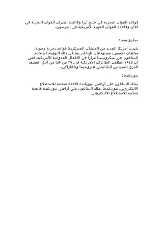 ‫قواعد القوات البحرية في خليج آبرا وقاعدة لطيران القوات البحرية في‬
                 ‫آغان وقاعدة للقوات الجوية المريكية في أندرسون.‬


                                                       ‫ميكرونيسيا :‬

    ‫شيدت أمريكا العديد من المنشآت العسكرية: قواعد بحرية وجوية ،‬
    ‫محطات تجسس، مستودعات للذخائر بما في ذلك النووية. استخدم‬
 ‫البنتاغون جزر ميكرونيسيا مرارا في الفعال العدوانية المريكية. ففي‬
 ‫آب ٥٤٩١ انطلقت الطائرات المريكية ف ـ ٩٢ من هنا من أجل القصف‬
                    ‫الذري للمدينتين اليابانيتين هيروشيما وناغازاكي.‬

                                                         ‫نيوزيلندة :‬

       ‫يملك البنتاغون على أراضي نيوزيلندة قاعدة ضخمة للستطلع‬
   ‫الليكتروني. نيوزيلندة: يملك البنتاغون على أراضي نيوزيلندة قاعدة‬
                                     ‫ضخمة للستطلع الليكتروني‬
 