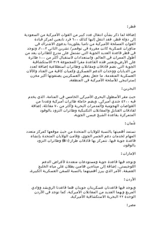‫قطر :‬

‫إضافة لما ذكر بشأن انتقال عدد كبير من القوات الميركية من السعودية‬
       ‫إلى دولة قطر، فقد انتقل إليها كذلك ٠٠٦ فرد تابعين لمركز قيادة‬
       ‫القوات المسلحة الميركية من تامبا بفلوريدا بدعوى الشتراك في‬
  ‫مناورات عسكرية كانت مقررة في نوفمبر/ تشرين الثاني ٣٠٠٢. وتوجد‬
‫في قطر قاعدة العديد الجوية التي تشتمل على مدرج للطائرات يعد من‬
   ‫أطول الممرات في العالم، واستعدادات لستقبال أكثر من ٠٠١ طائرة‬
     ‫على الرض. وتعتبر هذه القاعدة مقرا للمجموعة ٩١٣ الستكشافية‬
    ‫الجوية التي تضم قاذفات ومقاتلت وطائرات استطلعية إضافة لعدد‬
 ‫من الدبابات ووحدات الدعم العسكري وكميات كافية من العتاد واللت‬
    ‫العسكرية المتقدمة، ما جعل بعض العسكريين يصنفونها أكبر مخزن‬
                            ‫إستراتيجي للسلحة الميركية في المنطقة.‬

                                                            ‫البحرين :‬

  ‫حيث مقر السطول البحري الميركي الخامس في المنامة، الذي يخدم‬
      ‫فيه ٠٠٢٤ جندي أميركي ، ويضم حاملة طائرات أميركية وعددا من‬
   ‫الغواصات الهجومية والمدمرات البحرية وأكثر من ٠٧ مقاتلة، إضافة‬
        ‫لقاذفات القنابل والمقاتلت التكتيكية وطائرات التزود بالوقود‬
                             ‫المتمركزة بقاعدة الشيخ عيسى الجوية.‬

                                                              ‫ع ُمان :‬

 ‫تستمد أهميتها بالنسبة للوليات المتحدة من حيث موقعها كمركز متعدد‬
   ‫المهام لخدمات دعم الجسر الجوي، وقامت الوليات المتحدة بإنشاء‬
       ‫قاعدة جوية فيها، تتمركز بها قاذفات طراز ) ١ ‪ (B‬وطائرات التزود‬
                                                             ‫بالوقود.‬

                                                           ‫المارات :‬

           ‫وتوجد فيها قاعدة جوية ومستودعات متعددة لغراض الدعم‬
         ‫اللوجيستي، إضافة إلى ميناءين هامين يطلن على مياه الخليج‬
   ‫العميقة، المر الذي يبرز أهميتهما بالنسبة للسفن العسكرية الكبيرة.‬

                                                             ‫الردن :‬

    ‫ويوجد فيها قاعدتان عسكريتان جويتان هما قاعدتا الرويشد وواد ي‬
      ‫المربع وبهما العديد من المقاتلت الميركية، كما توجد في الردن‬
                            ‫الوحدة ٢٢ البحرية الستكشافية الميركية.‬

                                                               ‫مصر :‬
 