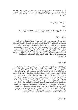 ‫أقمار التصالت الفضائية. وتؤد ي هذه المحطة في نفس الوقت وظيفة‬
‫الحلقة الواصلة بين القواعد المريكية في المحيط الهندي وفي القاليم‬
                                                         ‫الخرى.‬



                                                 ‫أمريكا اللتينية وكندا‬

                                                                ‫بنما :‬

       ‫قاعدة ألبروك ـ فيلد , اعدة فورت ـ كليتون , قاعدة غوارد ـ فيلد‬


                                                        ‫بورتو ـ ريكو :‬

     ‫وجد على أراضي بورتو ـ ريكو أكثر من ٠٢ منشأة عسكرية أمريكية‬
‫ضخمة بما في ذلك ٣١ قاعدة للقوات الجوية، البحرية والبرية المريكية‬
      ‫ومستودعات للذخائر النووية ومطارات للطيران الستراتيجي. أكبر‬
 ‫القواعد في بورتو ـ ريكو قاعدة رامي الجوية في أغواديليو والقاعدة‬
  ‫البحرية على جزيرة فوليس، تلك القاعدة التي تم طرد جميع سكانها.‬
‫وتستخدم بورتو ـ ريكو كقاعدة متوسطة لنقل السلح النووي المريكي.‬
         ‫عدا عن ذلك توجد على هذه الجزر مراكز للتصالت العسكرية‬
                                                       ‫وللستطلع.‬


                                                           ‫غوانتنامو :‬

     ‫هي إحدى أكبر القواعد العسكرية المريكية في نصف الكرة الرضية‬
‫الغربي ، تشغل مساحة قدرها ٥.٦١١ كم ٢ من الراضي الكوبية القديمة.‬
   ‫يوجد هناك مركز تدريب للمشاة البحرية ومستودعات الوقود، الذخائر،‬
   ‫خزانات أرضية للمحروقات، ومطارات لطائرات القوات الجوية والقوات‬
          ‫البحرية المريكية. ويوجد على القاعدة أيضا ٣.٢ ألفان وثلثمائة‬
 ‫عسكري أمريكي. عدا عن ذلك يصل إلى غوانتنامو بصورة دورية من ٣ ـ‬
    ‫٥ آلف بحار من وحدات سفن القوات البحرية المريكية المرابطة هنا.‬
     ‫إن قاعدة غوانتنامو ـ مصدر للخطر العسكري المباشر على كوبا. وقد‬
   ‫أ ُعيرت هذه القاعدة في خطط أمريكا العدوانية ليس دور رأس الجسر‬
      ‫الذي تشن منه العمال التخريبية العدوانية ضد الشعب الكوبي فقط.‬
      ‫إنها أيضا نقطة استناد للمبريالية المريكية ضد حركة التحرر الوطني‬
                ‫في بلدان الحوض الكاريبي الخرى وفي أمريكا الوسطى.‬



                                                         ‫الهندوراس :‬
 