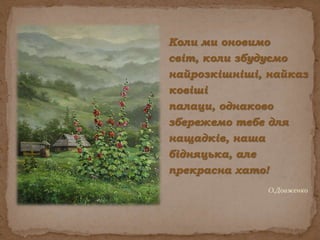Коли ми оновимо світ, коли збудуємо найрозкішніші, найказковіші палаци, однаково збережемо тебе для нащадків, наша бідняцька, але прекрасна хато! О.Довженко