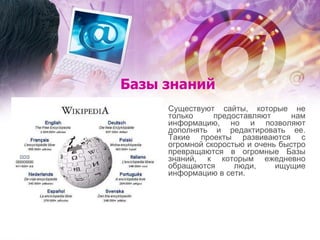 Базы знаний Существуют сайты, которые не только предоставляют нам информацию, но и позволяют дополнять и редактировать ее. Такие проекты развиваются с огромной скоростью и очень быстро превращаются в огромные Базы знаний, к которым ежедневно обращаются люди, ищущие информацию в сети. 