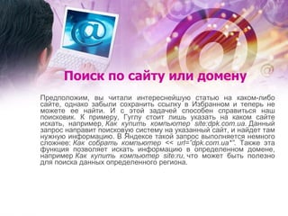 Поиск по сайту или домену Предположим, вы читали интереснейшую статью на каком-либо сайте, однако забыли сохранить ссылку в Избранном и теперь не можете ее найти. И с этой задачей способен справиться наш поисковик. К примеру, Гуглу стоит лишь указать на каком сайте искать, например,  Как купить компьютер site:dpk.com.ua.  Данный запрос направит поисковую систему на указанный сайт, и найдет там нужную информацию. В Яндексе такой запрос выполняется немного сложнее:  Как собрать компьютер << url=”dpk.com.ua*” . Также эта функция позволяет искать информацию в определенном домене, например  Как купить компьютер site:ru,  что может быть полезно для поиска данных определенного региона. 