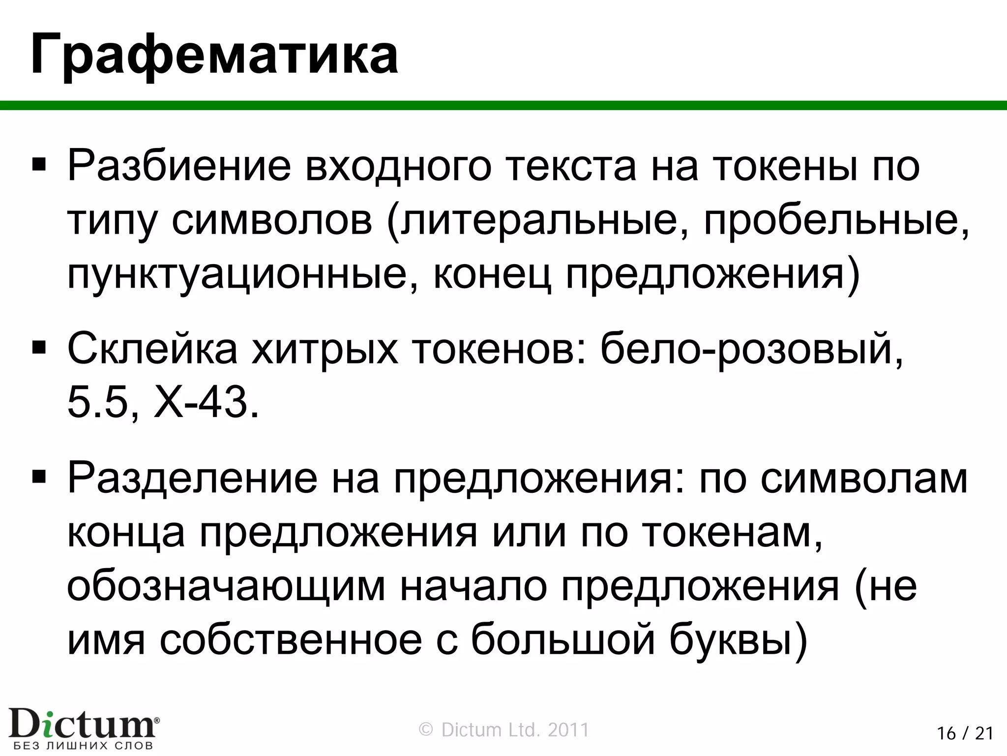 Графематика
 Разбиение входного текста на токены по
 типу символов (литеральные, пробельные,
 пунктуационные, конец предложения)
 Склейка хитрых токенов: бело-розовый,
 5.5, X-43.
 Разделение на предложения: по символам
 конца предложения или по токенам,
 обозначающим начало предложения (не
 имя собственное с большой буквы)
                © Dictum Ltd. 2011       16 / 21
 