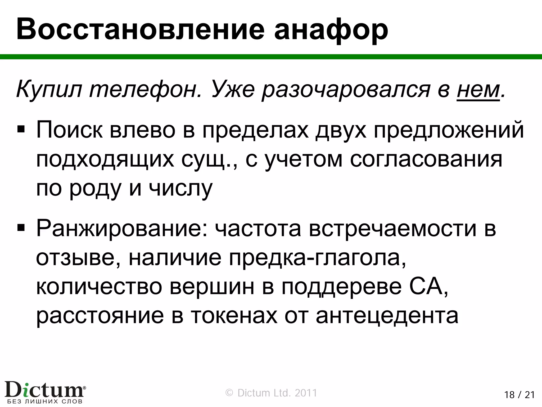 Восстановление анафор
Купил телефон. Уже разочаровался в нем.
 Поиск влево в пределах двух предложений
 подходящих сущ., с учетом согласования
 по роду и числу
 Ранжирование: частота встречаемости в
 отзыве, наличие предка-глагола,
 количество вершин в поддереве СА,
 расстояние в токенах от антецедента


                © Dictum Ltd. 2011       18 / 21
 