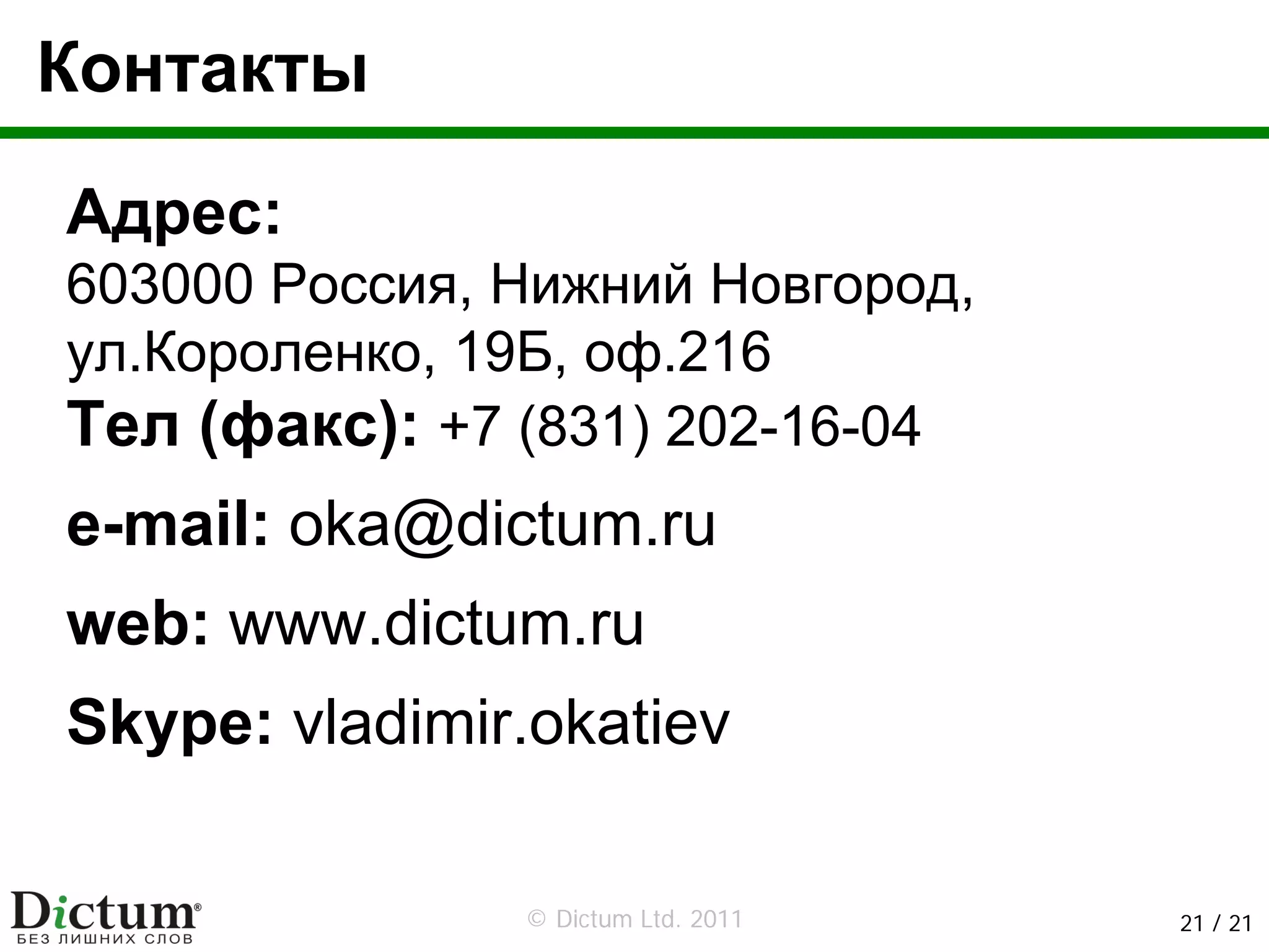 Контакты

Адрес:
603000 Россия, Нижний Новгород,
ул.Короленко, 19Б, оф.216
Тел (факс): +7 (831) 202-16-04
e-mail: oka@dictum.ru
web: www.dictum.ru
Skype: vladimir.okatiev

               © Dictum Ltd. 2011   21 / 21
 