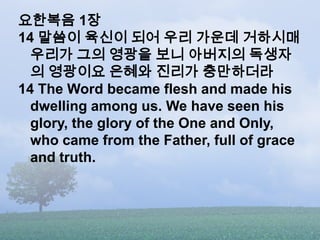 요한복음 1장
14 말씀이 육신이 되어 우리 가운데 거하시매
  우리가 그의 영광을 보니 아버지의 독생자
  의 영광이요 은혜와 진리가 충만하더라
14 The Word became flesh and made his
  ...