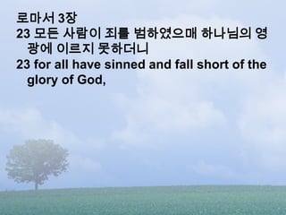로마서 3장
23 모든 사람이 죄를 범하였으매 하나님의 영
  광에 이르지 못하더니
23 for all have sinned and fall short of the
  glory of God,
 