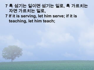 7 혹 섬기는 일이면 섬기는 일로, 혹 가르치는
  자면 가르치는 일로,
7 If it is serving, let him serve; if it is
  teaching, let him teach;
 