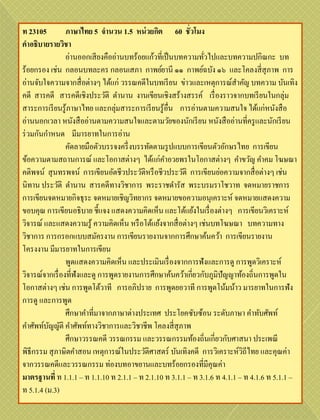 ท 23105          ภาษาไทย 5 จานวน 1.5 หน่ วยกิต 60 ชั่วโมง
คาอธิบายรายวิชา
                 อ่านออกเสี ยงคืออ่านบทร้อยแก้วที่เป็ นบทความทัวไปและบทความปกิณกะ บท
                                                                ่
ร้อยกรอง เช่น กลอนบทละคร กลอนเสภา กาพย์ยานี ๑๑ กาพย์ฉบัง ๑๖ และโคลงสี่ สุภาพ การ
อ่านจับใจความจากสื่ อต่างๆ ได้แก่ วรรณคดีในบทเรี ยน ข่าวและเหตุการณ์สาคัญ บทความ บันเทิง
คดี สารคดี สารคดีเชิงประวัติ ตานาน งานเขียนเชิงสร้างสรรค์ เรื่ องราวจากบทเรี ยนในกลุ่ม
สาระการเรี ยนรู ้ภาษาไทย และกลุ่มสาระการเรี ยนรู ้อื่น การอ่านตามความสนใจ ได้แก่หนังสื อ
อ่านนอกเวลา หนังสื ออ่านตามความสนใจและตามวัยของนักเรี ยน หนังสื ออ่านที่ครู และนักเรี ยน
ร่ วมกันกาหนด มีมารยาทในการอ่าน
                 คัดลายมือตัวบรรจงครึ่ งบรรทัดตามรู ปแบบการเขียนตัวอักษรไทย การเขียน
ข้อความตามสถานการณ์ และโอกาสต่างๆ ได้แก่คาอวยพรในโอกาสต่างๆ คาขวัญ คาคม โฆษณา
คติพจน์ สุ นทรพจน์ การเขียนอัตชีวประวัติหรื อชีวประวัติ การเขียนย่อความจากสื่ อต่างๆ เช่น
นิทาน ประวัติ ตานาน สารคดีทางวิชาการ พระราชดารัส พระบรมราโชวาท จดหมายราชการ
การเขียนจดหมายกิจธุระ จดหมายเชิญวิทยากร จดหมายขอความอนุเคราะห์ จดหมายแสดงความ
ขอบคุณ การเขียนอธิบาย ชี้แจง แสดงความคิดเห็น และโต้แย้งในเรื่ องต่างๆ การเขียนวิเคราะห์
วิจารณ์ และแสดงความรู ้ ความคิดเห็น หรื อโต้แย้งจากสื่ อต่างๆ เช่นบทโฆษณา บทความทาง
วิชาการ การกรอกแบบสมัครงาน การเขียนรายงานจากการศึกษาค้นคว้า การเขียนรายงาน
โครงงาน มีมารยาทในการเขียน
                 พูดแสดงความคิดเห็น และประเมินเรื่ องจากการฟังและการดู การพูดวิเคราะห์
วิจารณ์จากเรื่ องที่ฟังและดู การพูดรายงานการศึกษาค้นคว้าเกี่ยวกับภูมิปัญญาท้องถิ่นการพูดใน
โอกาสต่างๆ เช่น การพูดโต้วาที การอภิปราย การพูดยอวาที การพูดโน้มน้าว มารยาทในการฟัง
การดู และการพูด
                 ศึกษาคาที่มาจากภาษาต่างประเทศ ประโยคซับซ้อน ระดับภาษา คาทับศัพท์
คาศัพท์บญญัติ คาศัพท์ทางวิชาการและวิชาชีพ โคลงสี่ สุภาพ
         ั
                 ศึกษาวรรณคดี วรรณกรรม และวรรณกรรมท้องถิ่นเกี่ยวกับศาสนา ประเพณี
พิธีกรรม สุ ภาษิตคาสอน เหตุการณ์ในประวัติศาสตร์ บันเทิงคดี การวิเคราะห์วถีไทย และคุณค่า
                                                                            ิ
จากวรรณคดีและวรรณกรรม ท่องบทอาขยานและบทร้อยกรองที่มีคุณค่า
มาตรฐานที่ ท 1.1.1 – ท 1.1.10 ท 2.1.1 – ท 2.1.10 ท 3.1.1 – ท 3.1.6 ท 4.1.1 – ท 4.1.6 ท 5.1.1 –
ท 5.1.4 (ม.3)
 