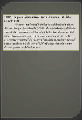 ว 20203 ทัศนูปกรณ์ เครื่องกล พลังงาน จานวน 1.0 หน่ วยกิต 40 ชั่วโมง
คาอธิบายรายวิชา
             สารวจตรวจสอบ วิเคราะห์ สื บค้นข้อมูล และอภิปรายเกี่ยวกับหลักการ
ทางานของทัศนอุปกรณ์บางอย่าง เครื่ องใช้ไฟฟ้ า เครื่ องกลอย่างง่าย คุณสมบัติเบื้องต้น
ของสารกึ่งตัวนา หลักการต่อวงจรอิเล็กทรอนิกส์ ประโยชน์ของพลังงานแสงอาทิตย์
หลักการทางานของเซลล์สุริยะ การใช้ประโยชน์จากพลังงานแสงอาทิตย์ โดยใช้
กระบวนการทางวิทยาศาสตร์ เพื่อให้เกิดความรู ้ความเข้าใจ สามารถสื่ อสารสิ่ งที่เรี ยนรู ้
มีความสามารถในการตัดสิ นใจ นาความรู ้ไปใช้ในชีวตประจาวัน มีจิตวิทยาศาสตร์
                                                    ิ
จริ ยธรรม คุณธรรม และค่านิยมที่เหมาะสม
 