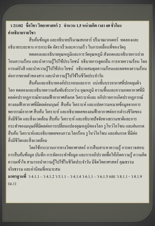 ว 21102 ชื่อวิชา วิทยาศาสตร์ 2 จานวน 1.5 หน่ วยกิต เวลา 60 ชั่วโมง
คาอธิบายรายวิชา
               สื บค้นข้อมูล และอธิ บายปริ มาณสเกลาร์ ปริ มาณเวกเตอร์ ทดลองและ
อธิ บายระยะทาง การกระจัด อัตราเร็ วและความเร็ ว ในการเคลื่อนที่ของวัตถุ
               ทดลองและอธิ บายอุณหภูมิและการวัดอุณหภูมิ สังเกตและอธิ บายการถ่าย
โอนความร้อน และนาความรู ้ไปใช้ประโยชน์ อธิ บายการดูดกลืน การคายความร้อน โดย
การแผ่รังสี และนาความรู ้ไปใช้ประโยชน์ อธิ บายสมดุลความร้อนและผลของความร้อน
ต่อการขยายตัวของสาร และนาความรู ้ไปใช้ในชีวตประจาวัน
                                                  ิ
               สื บค้นและอธิ บายองค์ประกอบและการ แบ่งชั้นบรรยากาศที่ปกคลุมผิว
โลก ทดลองและอธิ บายความสัมพันธ์ระหว่าง อุณหภูมิ ความชื้นและความกดอากาศที่มี
ผลต่อปรากฏการณ์ทางลมฟ้ าอากาศสังเกต วิเคราะห์และ อภิปรายการเกิดปรากฏการณ์
ทางลมฟ้ าอากาศที่มีผลต่อมนุษย์ สื บค้น วิเคราะห์ และแปลความหมายข้อมูลจากการ
พยากรณ์อากาศ สื บค้น วิเคราะห์ และอธิ บายผลของลมฟ้ าอากาศต่อการดารงชีวตของ      ิ
สิ่ งมีชีวต และสิ่ งแวดล้อม สื บค้น วิเคราะห์ และอธิ บายปั จจัยทางธรรมชาติและการ
          ิ
กระทาของมนุษย์ที่มีผลต่อการเปลี่ยนแปลงอุณหภูมิของโลก รู โหว่โอโซน และฝนกรด
สื บค้น วิเคราะห์และอธิ บายผลของภาวะโลกร้อน รู โหว่โอโซน และฝนกรด ที่มต่อ         ี
สิ่ งมีชีวตและสิ่ งแวดล้อม
            ิ
               โดยใช้กระบวนการทางวิทยาศาสตร์ การสื บเสาะหาความรู ้ การตรวจสอบ
การสื บค้นข้อมูล บันทึก การจัดกระทาข้อมูล และการอภิปรายเพื่อให้เกิดความรู ้ ความคิด
ความเข้าใจ สามารถนาความรู ้ไปใช้ในชีวตประจาวัน มีจิตวิทยาศาสตร์ คุณธรรม
                                           ิ
จริ ยธรรม และค่านิ ยมที่เหมาะสม
มาตรฐานที่ ว 4.1.1 – ว 4.1.2 ว 5.1.1 – ว 4.1.4 ว 6.1.1 – ว 6.1.5 และ ว 8.1.1 - ว 8.1.9
(ม.1)
 