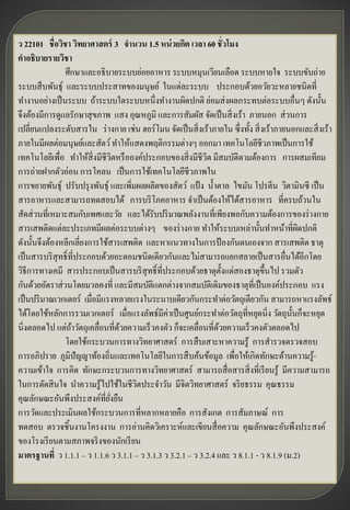 ว 22101 ชื่อวิชา วิทยาศาสตร์ 3 จานวน 1.5 หน่ วยกิต เวลา 60 ชั่วโมง
คาอธิบายรายวิชา
                ศึกษาและอธิบายระบบย่อยอาหาร ระบบหมุนเวียนเลือด ระบบหายใจ ระบบขับถ่าย
ระบบสื บพันธุ์ และระบบประสาทของมนุษย์ ในแต่ละระบบ ประกอบด้วยอวัยวะหลายชนิดที่
ทางานอย่างเป็ นระบบ ถ้าระบบใดระบบหนึ่งทางานผิดปกติ ย่อมส่ งผลกระทบต่อระบบอื่นๆ ดังนั้น
จึงต้องมีการดูแลรักษาสุ ขภาพ แสง อุณหภูมิ และการสัมผัส จัดเป็ นสิ่ งเร้า ภายนอก ส่ วนการ
เปลี่ยนแปลงระดับสารใน ร่ างกาย เช่น ฮอร์โมน จัดเป็ นสิ่ งเร้าภายใน ซึ่งทั้ง สิ่ งเร้าภายนอกและสิ่ งเร้า
ภายในมีผลต่อมนุษย์และสัตว์ ทาให้แสดงพฤติกรรมต่างๆ ออกมา เทคโนโลยีชีวภาพเป็ นการใช้
เทคโนโลยีเพื่อ ทาให้สิ่งมีชีวตหรื อองค์ประกอบของสิ่ งมีชีวต มีสมบัติตามต้องการ การผสมเทียม
                                  ิ                          ิ
การถ่ายฝากตัวอ่อน การโคลน เป็ นการใช้เทคโนโลยีชีวภาพใน
การขยายพันธุ์ ปรับปรุ งพันธุ์ และเพิมผลผลิตของสัตว์ แป้ ง น้ าตาล ไขมัน โปรตีน วิตามินซี เป็ น
                                      ่
สารอาหารและสามารถทดสอบได้ การบริ โภคอาหาร จาเป็ นต้องให้ได้สารอาหาร ที่ครบถ้วนใน
สัดส่ วนที่เหมาะสมกับเพศและวัย และได้รับปริ มาณพลังงานที่เพียงพอกับความต้องการของร่ างกาย
สารเสพติดแต่ละประเภทมีผลต่อระบบต่างๆ ของร่ างกาย ทาให้ระบบเหล่านั้นทาหน้าที่ผดปกติ         ิ
ดังนั้นจึงต้องหลีกเลี่ยงการใช้สารเสพติด และหาแนวทางในการป้ องกันตนเองจาก สารเสพติด ธาตุ
เป็ นสารบริ สุทธิ์ ที่ประกอบด้วยอะตอมชนิดเดียวกันและไม่สามารถแยกสลายเป็ นสารอื่นได้อีกโดย
วิธีการทางเคมี สารประกอบเป็ นสารบริ สุทธิ์ที่ประกอบด้วยธาตุต้ งแต่สองธาตุข้ ึนไป รวมตัว
                                                                   ั
กันด้วยอัตราส่ วนโดยมวลคงที่ และมีสมบัติแตกต่างจากสมบัติเดิมของธาตุท่ีเป็ นองค์ประกอบ แรง
เป็ นปริ มาณเวกเตอร์ เมื่อมีแรงหลายแรงในระนาบเดียวกันกระทาต่อวัตถุเดียวกัน สามารถหาแรงลัพธ์
ได้โดยใช้หลักการรวมเวกเตอร์ เมื่อแรงลัพธ์มีค่าเป็ นศูนย์กระทาต่อวัตถุท่หยุดนิ่ง วัตถุน้ นก็จะหยุด
                                                                          ี              ั
นิ่งตลอดไป แต่ถาวัตถุเคลื่อนที่ดวยความเร็วคงตัว ก็จะเคลื่อนที่ดวยความเร็วคงตัวตลอดไป
                    ้               ้                            ้
                โดยใช้กระบวนการทางวิทยาศาสตร์ การสื บเสาะหาความรู้ การสารวจตรวจสอบ
การอภิปราย ภูมิปัญญาท้องถิ่นและเทคโนโลยีในการสื บค้นข้อมูล เพื่อให้เกิดทักษะด้านความรู-       ้
ความเข้าใจ การคิด ทักษะกระบวนการทางวิทยาศาสตร์ สามารถสื่ อสารสิ่ งที่เรี ยนรู้ มีความสามารถ
ในการตัดสิ นใจ นาความรู้ไปใช้ในชีวตประจาวัน มีจิตวิทยาศาสตร์ จริ ยธรรม คุณธรรม
                                        ิ
คุณลักษณะอันพึงประสงค์ที่ยงยืน ่ั
การวัดและประเมินผลใช้กระบวนการที่หลากหลายคือ การสังเกต การสัมภาษณ์ การ
ทดสอบ ตรวจชิ้นงานโครงงาน การอ่านคิดวิเคราะห์และเขียนสื่ อความ คุณลักษณะอันพึงประสงค์
ของโรงเรี ยนตามสภาพจริ งของนักเรี ยน
มาตรฐานที่ ว 1.1.1 – ว 1.1.6 ว 3.1.1 – ว 3.1.3 ว 3.2.1 – ว 3.2.4 และ ว 8.1.1 - ว 8.1.9 (ม.2)
 