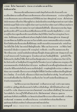 ว 22102 ชื่อวิชา วิทยาศาสตร์ 4 จานวน 1.5 หน่ วยกิต เวลา 60 ชั่วโมง
คาอธิบายรายวิชา
                  ศึกษาและอธิบายเมื่อแสงตกกระทบผิววัตถุหรื อตัวกลางอีก ตัวกลางหนึ่ง แสง
จะเปลี่ยนทิศทางการเคลื่อนที่โดยการสะท้อนของแสง หรื อการหักเหของแสง การนาความรู้เกี่ยวกับ
การสะท้อนของแสง และการหักเหของแสงไปใช้อธิบายแว่นตา ทัศนอุปกรณ์ กระจก เส้นใยนาแสง
นัยน์ตาของคนเราเป็ นอวัยวะใช้มองดูสิ่งต่างๆ นัยน์ตามีองค์ประกอบสาคัญหลายอย่างความสว่างมีผล
ต่อนัยน์ตามนุษย์ จึงมีการนาความรู้เกี่ยวกับความสว่างมาช่วยในการจัดความสว่างให้เหมาะสมกับการ
ทางาน ออกแบบวิธีการตรวจสอบว่าความสว่างมีผลต่อสิ่ งมีชีวตอื่น เมื่อแสงตกกระทบวัตถุ วัตถุจะ
                                                                 ิ
ดูดกลืนแสงสี บางสี ไว้ และสะท้อนแสงสี ที่เหลือออกมาทาให้เรามองเห็นวัตถุเป็ นสี ต่าง ๆ การนา
ความรู้เกี่ยวกับการดูดกลืนแสงสี การมองเห็นสี ของวัตถุไปใช้ประโยชน์ในการถ่ายรู ปและในการ
แสดง ดินมีลกษณะและสมบัติแตกต่างกันตามวัตถุตนกาเนิดดิน ลักษณะภูมิอากาศ ลักษณะภูมิ
               ั                                       ้
ประเทศ พืชพรรณ สิ่ งมีชีวต และระยะเวลาในการเกิดดิน และตรวจสอบสมบัติบางประการของดิน
                             ิ
ชั้นหน้าตัดดินแต่ละชั้นและแต่ละพื้นที่มีลกษณะ สมบัติ และองค์ประกอบแตกต่างกัน แหล่งน้ าบน
                                             ั
โลก มีท้งน้ าจืด น้ าเค็ม โดย แหล่งน้ าจืดมีอยู่ท้งบนดิน ใต้ดิน และในบรรยากาศ การใช้ประโยชน์
         ั                                        ั
ของแหล่งน้ า ต้องมีการวางแผนการใช้ การอนุรักษ์ การป้ องกัน การแก้ไข และผลกระทบ ด้วย
                                                             ่ ั
วิธีการที่เหมาะสม แหล่งน้ าบนดินมีหลายลักษณะขึ้นอยูกบ ลักษณะภูมิประเทศ ลักษณะทางน้ า และ
ความเร็วของกระแสน้ า ในแต่ละฤดูกาล น้ าบนดินบางส่ วนจะไหลซึ มสู่ใต้ผวดิน ถูกกักเก็บไว้ใน
                                                                            ิ
                                                           ่
ชั้นดินและหิน เกิดเป็ นน้ าใต้ดิน ซึ่งส่ วนหนึ่งจะซึมอยูตามช่องว่างระหว่างเม็ดตะกอน เรี ยกว่าน้ าใน
ดิน อีกส่ วนหนึ่ง จะไหลซึมลึกลงไป จนถูกกักเก็บไว้ตามช่องว่างระหว่างเม็ดตะกอน ตามรู พรุ น หรื อ
                                                                              ่ ั
ตามรอยแตกของหิน หรื อชั้นหินเรี ยกว่าน้ าบาดาล สมบัติของน้ าบาดาลขึ้นอยูกบชนิดของดิน แหล่ง
                                                                   ั ่ ั
แร่ และหิน ที่เป็ นแหล่งกักเก็บน้ าบาดาล และชั้นหินอุมน้ า การผุพงอยูกบที่การกร่ อน การพัดพา การ
                                                         ้
ทับถม และการตกผลึก เป็ นกระบวนการสาคัญที่ทาให้พ้ืนผิวโลกเกิดการเปลี่ยนแปลงเป็ นภูมิลกษณ์      ั
ต่าง ๆโดยมีลม น้ า ธารน้ าแข็ง คลื่นและแรงโน้มถ่วงของโลกเป็ นตัวการสาคัญ โครงสร้างของโลก
ประกอบด้วยชั้นเปลือกโลก ชั้นเนื้อโลก และชั้นแก่นโลก โครงสร้างแต่ละชั้นจะมีลกษณะและ  ั
ส่ วนประกอบแตกต่างกัน
                  โดยใช้กระบวนการทางวิทยาศาสตร์ การสื บเสาะหาความรู้ การสารวจตรวจสอบ
การอภิปราย ภูมิปัญญาท้องถิ่นและเทคโนโลยีในการสื บค้นข้อมูล เพื่อให้เกิดทักษะด้านความรู-          ้
ความเข้าใจ การคิด ทักษะกระบวนการทางวิทยาศาสตร์ สามารถสื่ อสารสิ่ งที่เรี ยนรู้ มีความสามารถ
ในการตัดสิ นใจ นาความรู้ไปใช้ในชีวตประจาวัน มีจิตวิทยาศาสตร์ จริ ยธรรม คุณธรรม
                                          ิ
คุณลักษณะอันพึงประสงค์ที่ยงยืน การวัดและประเมินผลใช้กระบวนการที่หลากหลายคือ การสังเกต
                                ่ั
การสัมภาษณ์ การทดสอบ ตรวจชิ้นงานโครงงาน การอ่านคิดวิเคราะห์และเขียนสื่ อความ
คุณลักษณะอันพึงประสงค์ของโรงเรี ยนตามสภาพจริ งของนักเรี ยน
มาตรฐานที่ ว 4.1.1 – ว 4.1.2 ว 5.1.1 – ว 5.1.3 ว 6.1.1 – ว 6.1.10 และ ว 8.1.1 - ว 8.1.9 (ม.2)
 