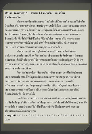 ว23101 วิทยาศาสตร์ 5 จานวน 1.5 หน่ วยกิต 60 ชั่วโมง
คาอธิบายรายวิชา
             สังเกตและอธิ บายลักษณะของโครโมโซมที่มีหน่วยพันธุกรรมหรื อยีนใน
นิวเคลียส อธิ บายความสาคัญของสารพันธุกรรมหรื อดีเอ็นเอ และกระบวนการถ่ายทอด
ลักษณะทางพันธุกรรม อภิปรายโรคทางพันธุกรรมที่เกิดจากความผิดปกติของยีนและ
โครโมโซมและนาความรู ้ไปใช้ประโยชน์ สารวจและอธิ บายความหลากหลายทาง
                                             ิ ่
ชีวภาพในท้องถิ่นที่ทาให้สิ่งมีชีวตดารงชีวตอยูได้อย่างสมดุล อธิ บายผลของความ
                                 ิ
หลากหลายทางชีวภาพที่มีต่อมนุษย์ สัตว์ พืช และสิ่ งแวดล้อม อภิปรายผลของ
เทคโนโลยีชีวภาพต่อการดารงชี วตของมนุษย์และสิ่ งแวดล้อม
                                   ิ
             สารวจระบบนิเวศต่างๆในท้องถิ่นและอธิ บายความสัมพันธ์ของ
องค์ประกอบภายในระบบนิเวศ วิเคราะห์และอธิ บายความสัมพันธ์ของการถ่ายทอด
พลังงานของสิ่ งมีชีวตในรู ปของโซ่อาหารและสายใยอาหาร อธิ บายวัฏจักรน้ า วัฏจักร
                    ิ
คาร์ บอน และความสาคัญที่มีต่อระบบนิเวศ อธิ บายปั จจัยที่มีผลต่อการเปลี่ยนแปลงขนาด
ของประชากรในระบบนิเวศ
             วิเคราะห์สภาพปั ญหาสิ่ งแวดล้อม ทรัพยากรธรรมชาติในท้องถิ่น และ
เสนอแนวทางในการแก้ไขปั ญหา อธิ บายแนวทางการรักษาสมดุลของระบบนิเวศ
อภิปรายการใช้ทรัพยากรธรรมชาติอย่างยังยืน วิเคราะห์และอธิ บายการใช้
                                           ่
ทรัพยากรธรรมชาติ ตามปรัชญาเศรษฐกิจพอเพียง อภิปรายปั ญหาสิ่ งแวดล้อมและ
เสนอแนะแนวทางการแก้ปัญหา อภิปรายและมีส่วนร่ วมในการดูแลและอนุรักษ์
สิ่ งแวดล้อมในท้องถิ่นอย่างยังยืน
                             ่
             โดยใช้กระบวนการทางวิทยาศาสตร์ การสื บเสาะหาความรู ้ การตรวจสอบ
การสื บค้นข้อมูล บันทึก การจัดกระทาข้อมูล และการอภิปรายเพื่อให้เกิดความรู ้ ความคิด
ความเข้าใจ สามารถนาความรู ้ไปใช้ในชีวตประจาวัน มีจิตวิทยาศาสตร์ คุณธรรม
                                         ิ
จริ ยธรรม และค่านิ ยมที่เหมาะสม
มาตรฐานที่ ว 1.2.1 – ว 1.2.6 ว 2.1.1 – ว 2.1.4 ว 2.2.1 – ว 2.2.6 และ ว 8.1.1 - ว 8.1.9
(ม.3)
 