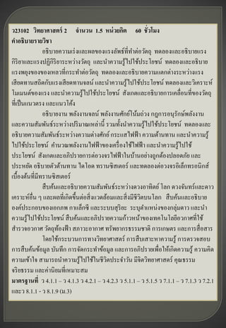 ว23102 วิทยาศาสตร์ 2 จานวน 1.5 หน่ วยกิต 60 ชั่วโมง
คาอธิบายรายวิชา
               อธิ บายความเร่ งและผลของแรงลัพธ์ที่ทาต่อวัตถุ ทดลองและอธิ บายแรง
กิริยาและแรงปฏิกิริยาระหว่างวัตถุ และนาความรู ้ไปใช้ประโยชน์ ทดลองและอธิ บาย
แรงพยุงของของเหลวที่กระทาต่อวัตถุ ทดลองและอธิ บายความแตกต่างระหว่างแรง
เสี ยดทานสถิตกับแรงเสี ยดทานจลน์ และนาความรู ้ไปใช้ประโยชน์ ทดลองและวิเคราะห์
โมเมนต์ของแรง และนาความรู ้ไปใช้ประโยชน์ สังเกตและอธิบายการเคลื่อนที่ของวัตถุ
ที่เป็ นแนวตรง และแนวโค้ง
               อธิ บายงาน พลังงานจลน์ พลังงานศักย์โน้มถ่วง กฎการอนุรักษ์พลังงาน
และความสัมพันธ์ระหว่างปริ มาณเหล่านี้ รวมทั้งนาความรู ้ไปใช้ประโยชน์ ทดลองและ
อธิ บายความสัมพันธ์ระหว่างความต่างศักย์ กระแสไฟฟ้ า ความต้านทาน และนาความรู ้
ไปใช้ประโยชน์ คานวณพลังงานไฟฟ้ าของเครื่ องใช้ไฟฟ้ า และนาความรู ้ไปใช้
ประโยชน์ สังเกตและอภิปรายการต่อวงจรไฟฟ้ าในบ้านอย่างถูกต้องปลอดภัย และ
ประหยัด อธิ บายตัวต้านทาน ไดโอด ทรานซิ สเตอร์ และทดลองต่อวงจรอิเล็กทรอนิกส์
เบื้องต้นที่มีทรานซิ สเตอร์
               สื บค้นและอธิ บายความสัมพันธ์ระหว่างดวงอาทิตย์ โลก ดวงจันทร์ และดาว
เคราะห์อื่น ๆ และผลที่เกิดขึ้นต่อสิ่ งแวดล้อมและสิ่ งมีชีวตบนโลก สื บค้นและอธิ บาย
                                                          ิ
องค์ประกอบของเอกภพ กาแล็กซี และระบบสุ ริยะ ระบุตาแหน่งของกลุ่มดาว และนา
ความรู ้ไปใช้ประโยชน์ สื บค้นและอภิปรายความก้าวหน้าของเทคโนโลยีอวกาศที่ใช้
สารวจอวกาศ วัตถุทองฟ้ า สภาวะอากาศ ทรัพยากรธรรมชาติ การเกษตร และการสื่ อสาร
                      ้
               โดยใช้กระบวนการทางวิทยาศาสตร์ การสื บเสาะหาความรู ้ การตรวจสอบ
การสื บค้นข้อมูล บันทึก การจัดกระทาข้อมูล และการอภิปรายเพื่อให้เกิดความรู ้ ความคิด
ความเข้าใจ สามารถนาความรู ้ไปใช้ในชีวตประจาวัน มีจิตวิทยาศาสตร์ คุณธรรม
                                          ิ
จริ ยธรรม และค่านิ ยมที่เหมาะสม
มาตรฐานที่ ว 4.1.1 – ว 4.1.3 ว 4.2.1 – ว 4.2.3 ว 5.1.1 – ว 5.1.5 ว 7.1.1 – ว 7.1.3 ว 7.2.1
และว 8.1.1 - ว 8.1.9 (ม.3)
 