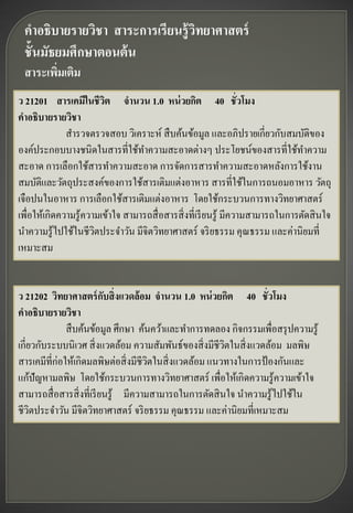 คาอธิบายรายวิชา สาระการเรียนรู้ วิทยาศาสตร์
 ชั้นมัธยมศึกษาตอนต้ น
 สาระเพิมเติม
        ่
ว 21201 สารเคมีในชีวต จานวน 1.0 หน่ วยกิต 40 ชั่วโมง
                         ิ
คาอธิบายรายวิชา
              สารวจตรวจสอบ วิเคราะห์ สื บค้นข้อมูล และอภิปรายเกี่ยวกับสมบัติของ
องค์ประกอบบางชนิดในสารที่ใช้ทาความสะอาดต่างๆ ประโยชน์ของสารที่ใช้ทาความ
สะอาด การเลือกใช้สารทาความสะอาด การจัดการสารทาความสะอาดหลังการใช้งาน
สมบัติและวัตถุประสงค์ของการใช้สารเติมแต่งอาหาร สารที่ใช้ในการถนอมอาหาร วัตถุ
เจือปนในอาหาร การเลือกใช้สารเติมแต่งอาหาร โดยใช้กระบวนการทางวิทยาศาสตร์
เพื่อให้เกิดความรู ้ความเข้าใจ สามารถสื่ อสารสิ่ งที่เรี ยนรู ้ มีความสามารถในการตัดสิ นใจ
นาความรู ้ไปใช้ในชีวตประจาวัน มีจิตวิทยาศาสตร์ จริ ยธรรม คุณธรรม และค่านิยมที่
                       ิ
เหมาะสม


ว 21202 วิทยาศาสตร์ กบสิ่งแวดล้ อม จานวน 1.0 หน่ วยกิต 40 ชั่วโมง
                           ั
คาอธิบายรายวิชา
              สื บค้นข้อมูล ศึกษา ค้นคว้าและทาการทดลอง กิจกรรมเพื่อสรุ ปความรู ้
เกี่ยวกับระบบนิเวศ สิ่ งแวดล้อม ความสัมพันธ์ของสิ่ งมีชีวตในสิ่ งแวดล้อม มลพิษ
                                                         ิ
สารเคมีที่ก่อให้เกิดมลพิษต่อสิ่ งมีชีวตในสิ่ งแวดล้อม แนวทางในการป้ องกันและ
                                       ิ
แก้ปัญหามลพิษ โดยใช้กระบวนการทางวิทยาศาสตร์ เพื่อให้เกิ ดความรู ้ความเข้าใจ
สามารถสื่ อสารสิ่ งที่เรี ยนรู ้ มีความสามารถในการตัดสิ นใจ นาความรู ้ไปใช้ใน
ชีวตประจาวัน มีจิตวิทยาศาสตร์ จริ ยธรรม คุณธรรม และค่านิยมที่เหมาะสม
     ิ
 
