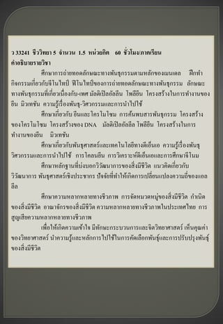 ว 33241 ชีววิทยา 5 จานวน 1.5 หน่ วยกิต 60 ชั่วโมง/ภาคเรียน
คาอธิบายรายวิชา
                 ศึกษาการถ่ายทอดลักษณะทางพันธุกรรมตามหลักของเมนเดล ฝึ กทา
กิจกรรมเกี่ยวกับจีโนไทป์ ฟี โนไทป์ ของการถ่ายทอดลักษณะทางพันธุกรรม ลักษณะ
ทางพันธุกรรมที่เกี่ยวเนื่องกับ-เพศ มัลติเปิ ลอัลลีน โพลียน โครงสร้างในการทางานของ
                                                         ี
ยีน มิวเทชัน ความรู ้เรื่ องพันธุ -วิศวกรรมและการนาไปใช้
                 ศึกษาเกี่ยวกับ ยีนและโครโมโซม การค้นพบสารพันธุกรรม โครงสร้าง
ของโครโมโซม โครงสร้างของ DNA มัลติเปิ ลอัลลีล โพลียน โครงสร้างในการ
                                                               ี
ทางานของยีน มิวเทชัน
                 ศึกษาเกี่ยวกับพันธุศาสตร์ และเทคโนโลยีทางดีเอ็นเอ ความรู ้เรื่ องพันธุ
วิศวกรรมและการนาไปใช้ การโคลนยีน การวิเคราะห์ดีเอ็นเอและการศึกษาจี โนม
                 ศึกษาหลักฐานที่บ่งบอกวิวฒนาการของสิ่ งมีชีวต แนวคิดเกี่ยวกับ
                                             ั               ิ
วิวฒนาการ พันธุศาสตร์ เชิงประชากร ปั จจัยที่ทาให้เกิดการเปลี่ยนแปลงความถี่ของแอล
    ั
ลีล
                 ศึกษาความหลากหลายทางชีวภาพ การจัดหมวดหมู่ของสิ่ งมีชีวต กาเนิด ิ
ของสิ่ งมีชีวต อาณาจักรของสิ่ งมีชีวต ความหลากหลายทางชีวภาพในประเทศไทย การ
             ิ                          ิ
สู ญเสี ยความหลากหลายทางชีวภาพ
                 เพื่อให้เกิดความเข้าใจ มีทกษะกระบวนการและจิตวิทยาศาสตร์ เห็นคุณค่า
                                           ั
ของวิทยาศาสตร์ นาความรู ้และหลักการไปใช้ในการคัดเลือกพันธุ์และการปรับปรุ งพันธุ์
ของสิ่ งมีชีวต ิ
 