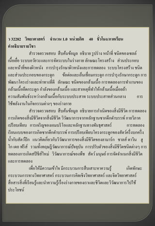ว 32282 วิทยาศาสตร์ จานวน 1.0 หน่ วยกิต 40 ชั่วโมง/ภาคเรียน
คาอธิบายรายวิชา
                  สารวจตรวจสอบ สื บค้นข้อมูล อธิ บาย รู ปร่ าง หน้าที่ ชนิดของเซลล์
เนื้อเยือ ระบบอวัยวะและการจัดระบบในร่ างกาย ลักษณะโครงสร้าง ส่ วนประกอบ
        ่
และหน้าที่ของผิวหนัง การบารุ งรักษาผิวหนังและการทดลอง ระบบโครงสร้าง ชนิด
และส่ วนประกอบของกระดูก ข้อต่อและเอ็นเชื่อมกระดูก การบารุ งรักษากระดูก การ
พัฒนาโครงร่ างและท่าทางที่ดี ลักษณะ ชนิดของกล้ามเนื้ อ การทดลองการทางานของ
กล้ามเนื้ อยึดกระดูก กาลังของกล้ามเนื้อ และสาเหตุท่ีทาให้กล้ามเนื้อเมื่อยล้า
ความสัมพันธ์ระหว่างกล้ามเนื้ อกับระบบประสาท ระบบประสาทส่ วนกลาง                         การ
ใช้พลังงานในกิจกรรมต่างๆ ของร่ างกาย
                  สารวจตรวจสอบ สื บค้นข้อมูล อธิ บายการกาเนิดของสิ่ งมีชีวต การทดลอง
                                                                               ิ
การเกิดของสิ่ งมีชีวตจากสิ่ งมีชีวต วิวฒนาการจากหลักฐานซากดึกดาบรรพ์ กายวิภาค
                           ิ           ิ ั
เปรี ยบเทียบ การเจริ ญของเอมบริ โอและหลักฐานทางพันธุศาสตร์                       การทดลอง
เรี ยนแบบของการเกิดซากดึกดาบรรพ์ การเปรี ยบเทียบโครงกระดูกของสัตว์ครึ่ งบกครึ่ ง
น้ ากับสัตว์ปีก แนวคิดเกี่ยวกับวิวฒนาการของสิ่ งมีชีวตของลามาร์ ก ชาลส์ ดาวิน ฮู
                                            ั                 ิ
โก เดอ ฟรี ส์ รวมทั้งทฤษฎีวฒนาการณ์ปัจจุบน การปรับตัวของสิ่ งมีชีวตชนิดต่างๆ การ
                                   ั                   ั                     ิ
ทดลองการเกิดสปี ชีส์ใหม่ วิวฒนาการณ์ของพืช สัตว์ มนุษย์ การจัดจาแนกสิ่ งมีชีวต
                                     ั                                                    ิ
และการทดลอง
                  เพื่อให้มีความเข้าใจ มีกระบวนการสื บเสาะหาความรู ้             เกิดทักษะ
กระบวนการทางวิทยาศาสตร์ กระบวนการคิดเชิงวิทยาศาสตร์ และจิตวิทยาศาสตร์
สื่ อสารสิ่ งที่เรี ยนรู ้และนาความรู ้เรื่ องร่ างกายของเราและชี วตและวิวฒนาการไปใช้
                                                                   ิ      ั
ประโยชน์
 