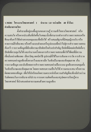ว 30281 โครงงานวิทยาศาสตร์ 1 จานวน 1.0 หน่ วยกิต 40 ชั่วโมง
คาอธิบายรายวิชา
                             ่
              ตั้งคาถามที่อยูบนพื้นฐานของความรู ้ ความเข้าใจทางวิทยาศาสตร์ หรื อ
ความสนใจ หรื อจากประเด็นที่เกิดขึ้นในขณะนั้นที่สามารถทาการสารวจตรวจสอบหรื อ
ศึกษาค้นคว้าได้อย่างครอบคลุมและเชื่อถือได้ สร้างสมมติฐานที่มีทฤษฎีรองรับ หรื อ
คาดการณ์สิ่งที่จะพบ หรื อสร้างแบบจาลองหรื อรู ปแบบเพื่อนาไปสู่ การสารวจตรวจสอบ
ค้นคว้า รวบรวมข้อมูลที่ตองพิจารณาปั จจัยหรื อตัวแปรสาคัญ ปั จจัยที่มีผลต่อปั จจัยอื่นๆ
                           ้
ปั จจัยที่ควบคุมไม่ได้ และจานวนครั้งของการสารวจตรวจสอบเพื่อให้ได้ผลที่มีความ
เชื่อมันอย่างเพียงพอ เลือกวัสดุ เทคนิควิธี อุปกรณ์ที่ใช้ในการสังเกต การวัด การสารวจ
       ่
ตรวจสอบอย่างถูกต้องทั้งทางกว้างและทางลึก ในเชิงปริ มาณและเชิงคุณภาพ เก็บ
รวบรวมข้อมูล และบันทึกผลการสารวจตรวจสอบอย่างเป็ นระบบ ถูกต้องครอบคลุมทั้ง
ในเชิงปริ มาณและเชิงคุณภาพ โดยตรวจสอบความเป็ นไปได้ ความเหมาะสม หรื อความ
ผิดพลาดของข้อมูล เพื่อให้นกเรี ยนเกิดความตระหนักถึงความสาคัญที่จะต้องมีส่วนร่ วม
                               ั
รับผิดชอบในการอธิ บาย อภิปราบ การลงความคิดเห็นและสรุ ปผลการเรี ยนรู ้ทาง
วิทยาศาสตร์ ที่นาเสนอต่อสาธารณชนด้วยความถูกต้อง
 