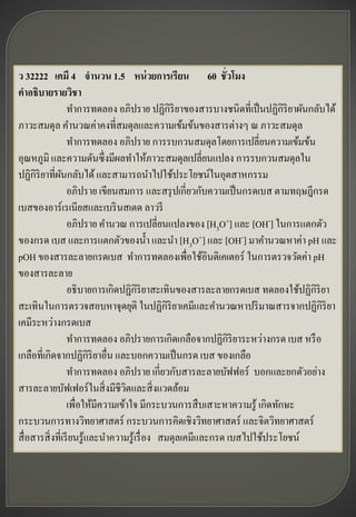 ว 32222 เคมี 4 จานวน 1.5 หน่ วยการเรียน 60 ชั่วโมง
คาอธิบายรายวิชา
                  ทาการทดลอง อภิปราย ปฏิกิริยาของสารบางชนิดที่เป็ นปฏิกิริยาผันกลับได้
ภาวะสมดุล คานวณค่าคงที่สมดุลและความเข้มข้นของสารต่างๆ ณ ภาวะสมดุล
                  ทาการทดลอง อภิปราย การรบกวนสมดุลโดยการเปลี่ยนความเข้มข้น
อุณหภูมิ และความดันซึ่ งมีผลทาให้ภาวะสมดุลเปลี่ยนแปลง การรบกวนสมดุลใน
ปฏิกิริยาที่ผนกลับได้ และสามารถนาไปใช้ประโยชน์ในอุตสาหกรรม
                ั
                  อภิปราย เขียนสมการ และสรุ ปเกี่ยวกับความเป็ นกรดเบส ตามทฤษฎีกรด
เบสของอาร์ เรเนียสและเบริ นสเตด ลาวรี
                  อภิปราย คานวณ การเปลี่ยนแปลงของ [H3O+] และ [OH-] ในการแตกตัว
ของกรด เบส และการแตกตัวของน้ า และนา [H3O+] และ [OH-] มาคานวณหาค่า pH และ
pOH ของสารละลายกรดเบส ทาการทดลองเพื่อใช้อินดิเคเตอร์ ในการตรวจวัดค่า pH
ของสารละลาย
                  อธิ บายการเกิดปฏิกิริยาสะเทินของสารละลายกรดเบส ทดลองใช้ปฏิกิริยา
สะเทินในการตรวจสอบหาจุดยุติ ในปฏิกิริยาเคมีและคานวณหาปริ มาณสารจากปฏิกิริยา
เคมีระหว่างกรดเบส
                  ทาการทดลอง อภิปรายการเกิดเกลือจากปฏิกิริยาระหว่างกรด เบส หรื อ
เกลือที่เกิดจากปฏิกิริยาอื่น และบอกความเป็ นกรด เบส ของเกลือ
                  ทาการทดลอง อภิปราย เกี่ยวกับสารละลายบัฟฟอร์ บอกและยกตัวอย่าง
สารละลายบัฟเฟอร์ ในสิ่ งมีชีวตและสิ่ งแวดล้อม
                                   ิ
                  เพื่อให้มีความเข้าใจ มีกระบวนการสื บเสาะหาความรู ้ เกิดทักษะ
กระบวนการทางวิทยาศาสตร์ กระบวนการคิดเชิงวิทยาศาสตร์ และจิตวิทยาศาสตร์
สื่ อสารสิ่ งที่เรี ยนรู ้และนาความรู ้เรื่ อง สมดุลเคมีและกรด เบสไปใช้ประโยชน์
 