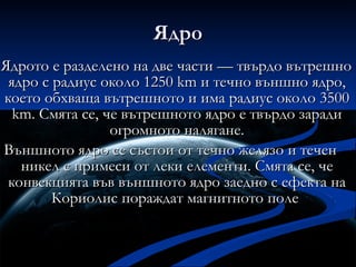 Ядро Ядрото е разделено на две части — твърдо вътрешно ядро с радиус около 1250 km и течно външно ядро, което обхваща вътрешното и има радиус около 3500 km. Смята се, че вътрешното ядро е твърдо заради огромното налягане. Външното ядро се състои от течно желязо и течен никел с примеси от леки елементи. Смята се, че конвекцията във външното ядро заедно с ефекта на Кориолис пораждат магнитното поле  