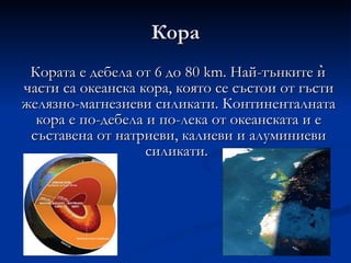 Кора Кората е дебела от 6 до 80 km. Най-тънките ѝ части са океанска кора, която се състои от гъсти желязно-магнезиеви силикати. Континенталната кора е по-дебела и по-лека от океанската и е съставена от натриеви, калиеви и алуминиеви силикати.  