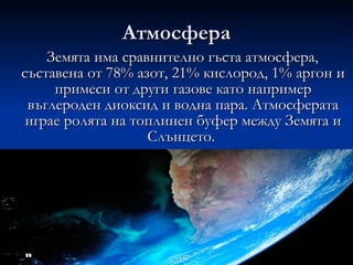 Атмосфера Земята има сравнително гъста атмосфера, съставена от 78% азот, 21% кислород, 1% аргон и примеси от други газове като например въглероден диоксид и водна пара. Атмосферата играе ролята на топлинен буфер между Земята и Слънцето.  