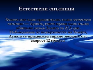Естествени спътници Земята има един сравнително голям естествен спътник — Луната, която прави една пълна обиколка около Земята за 27,3 дни. Наблюдавана от повърхността на Земята, Луната се придвижва спрямо звездите със скорост 12 градуса  