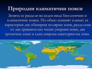 Природни климатични пояси  Земята се разделя на седем вида биологични и климатични пояси. По-общо земният климат са характерни две обширни полярни зони, разделени от две сравнително тесни умерени зони, две тропични зони и една широка екваториална зона.  