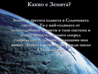 Какво е Земята? Земята е третата планета в Слънчевата система. Тя е най-голямата от земеподобните планети в тази система и единствената, на която според съвременните научни схващания има живот. Земята е формирана преди около 4,54 милиарда. 