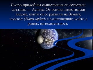 Скоро придобива единствения си естествен спътник — Луната. От всички животински видове, които са се развили на Земята, човекът ( Homo sapiens ) е единственият, който е развил интелигентност.  