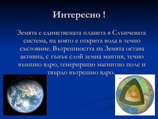 Интересно ! Земята е единствената планета в Слънчевата система, на която е открита вода в течно състояние. Вътрешността на Земята остава активна, с тънък слой земна мантия, течно външно ядро, генериращо магнитно поле и твърдо вътрешно ядро.  