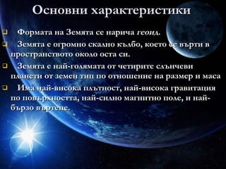 Основни характеристики Формата на Земята се нарича  геоид .  Земята е огромно скално кълбо, което се върти в пространството около оста си. Земята е най-голямата от четирите слънчеви планети от земен тип по отношение на размер и маса  Има най-висока плътност, най-висока гравитация по повърхността, най-силно магнитно поле, и най-бързо въртене.  