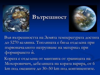 Вътрешност Във вътрешността на Земята температурата достига до 5270 келвина. Топлината е била отделена при първоначалното натрупване на материал при формирането ѝ.  Кората е отделена от мантията от границата на Мохоровичич, дебелината на кората варира, от 6 km под океаните до 30–50 km под континентите. 
