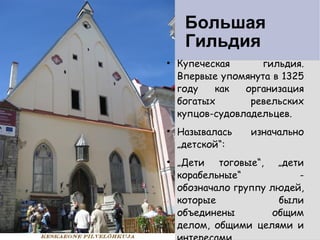 Большая    Гильдия  Купеческая гильдия. Впервые упомянута в 1325 году как организация богатых ревельских купцов-судовладельцев.  Называлась изначально „детской“: „ Дети тоговые“, „дети корабельные“ - обозначало группу людей, которые были объединены общим делом, общими целями и интересами. 